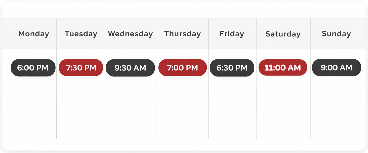 Image of the weekly class schedule for adult group classes: Monday – 6:00 PM Tuesday – 7:30 PM Wednesday – 9:30 AM Thursday – 7:00 PM Friday – 6:30 PM Saturday – 11:00 AM Sunday – 9:00 AM